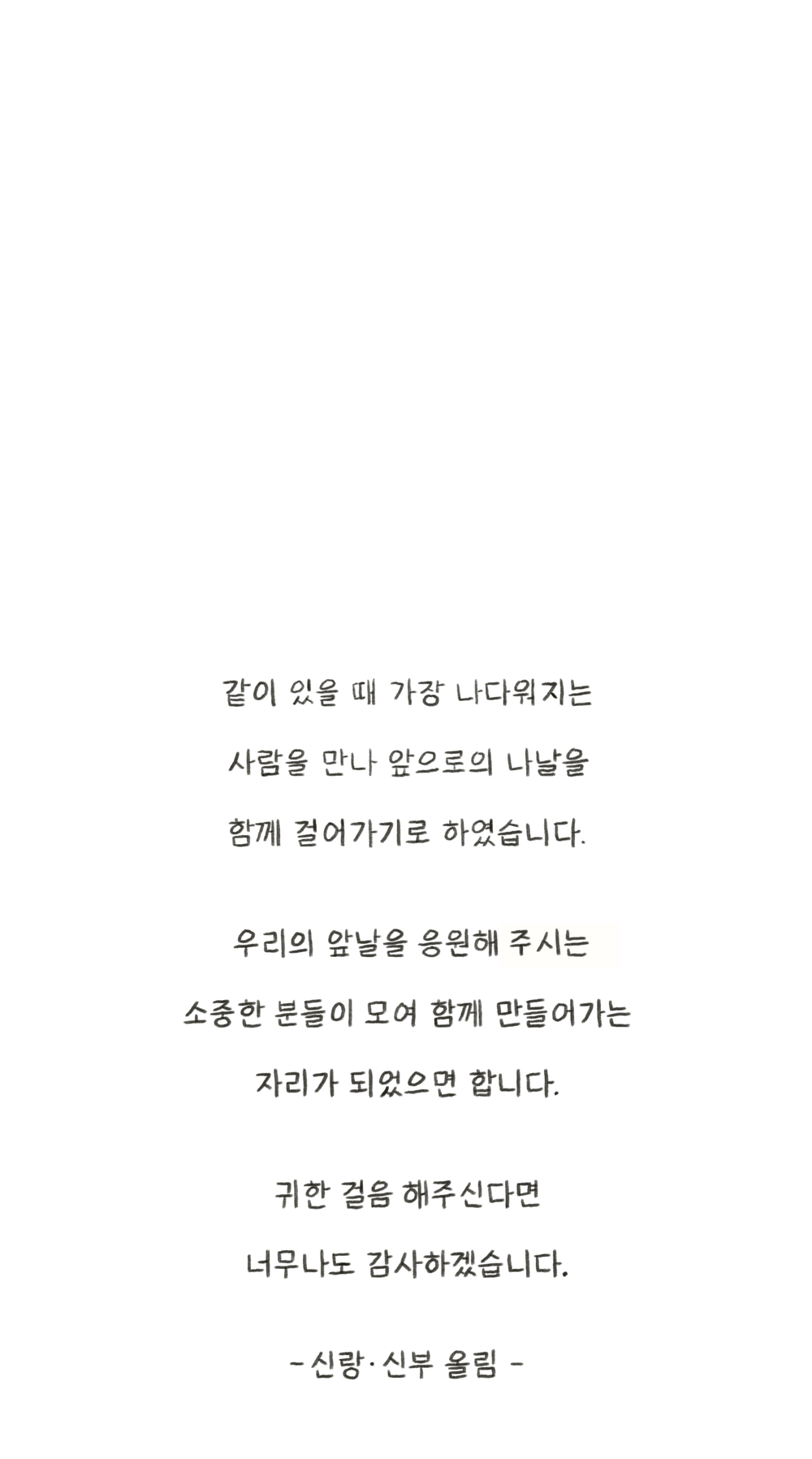 같이 있을 때 가장 나다워지는 사람을 만나 앞으로의 나날을 함께 걸어가기로 하였습니다. 우리의 앞날을 응원해 주시는 소중한 분들이 모여 함께 만들어가는 자리가 되었으면 합니다. 귀한 걸음 해주신다면 너무나도 감사하겠습니다. – 신랑·신부 올림 –